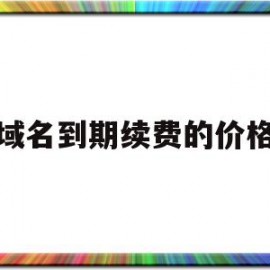 域名到期续费的价格(域名到期多久后不续费可抢注)