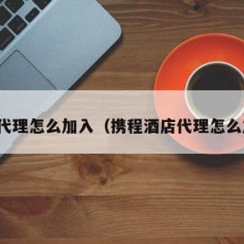 携程代理怎么加入（携程酒店代理怎么加入）