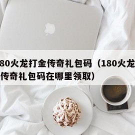 1.80火龙打金传奇礼包码（180火龙打金传奇礼包码在哪里领取）