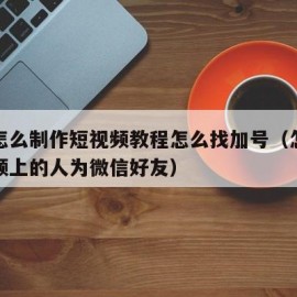 新手怎么制作短视频教程怎么找加号（怎么加短视频上的人为微信好友）