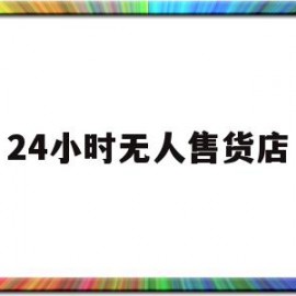 24小时无人售货店(24小时无人售货店怎样才可以挣钱)