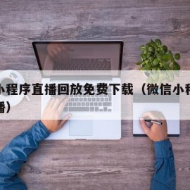 微信小程序直播回放免费下载（微信小程序在线直播）