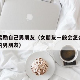 怎样奖励自己男朋友（女朋友一般会怎么奖励自己的男朋友）