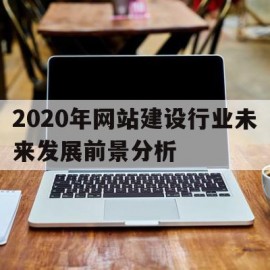 包含2020年网站建设行业未来发展前景分析的词条