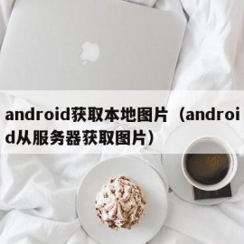 android获取本地图片（android从服务器获取图片）