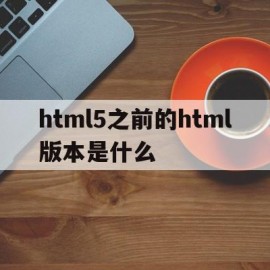 html5之前的html版本是什么(html5相比原来的版本有哪些更新)