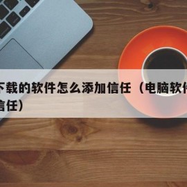 电脑下载的软件怎么添加信任（电脑软件怎样添加信任）