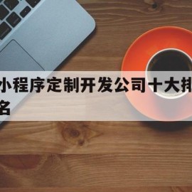 小程序定制开发公司十大排名(小程序定制开发公司一般要多少钱)