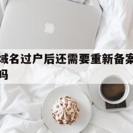 域名过户后还需要重新备案吗(域名过户后还需要重新备案吗怎么办)