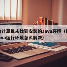 您的计算机未找到安装的Java环境（找不到java运行环境怎么解决）