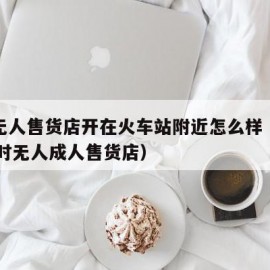 成人无人售货店开在火车站附近怎么样（附近24小时无人成人售货店）