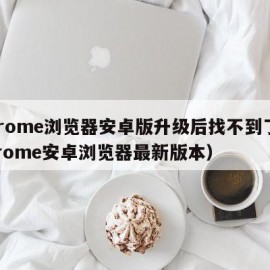 Chrome浏览器安卓版升级后找不到了（chrome安卓浏览器最新版本）