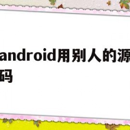 android用别人的源码(android源码编译有什么用)