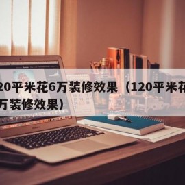 120平米花6万装修效果（120平米花10万装修效果）