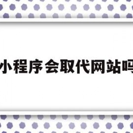 小程序会取代网站吗(小程序会取代公众号吗)