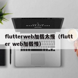 flutterweb加载太慢（flutter web加载慢）