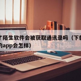 下载了陌生软件会被获取通讯录吗（下载陌生人给的app会怎样）