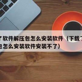 下载了软件解压包怎么安装软件（下载了软件解压包怎么安装软件安装不了）