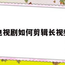 电视剧如何剪辑长视频(电视剧怎么剪辑短视频)