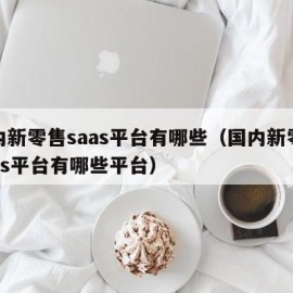 国内新零售saas平台有哪些（国内新零售saas平台有哪些平台）