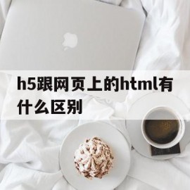 h5跟网页上的html有什么区别(h5跟网页上的html有什么区别呢)