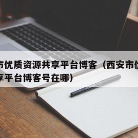 西安市优质资源共享平台博客（西安市优质资源共享平台博客号在哪）