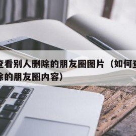 怎么查看别人删除的朋友圈图片（如何查看别人删除的朋友圈内容）