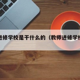 教师进修学校是干什么的（教师进修学校工作好吗）