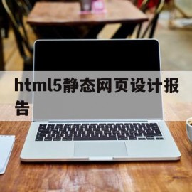 html5静态网页设计报告(html5静态网页设计报告怎么设置)