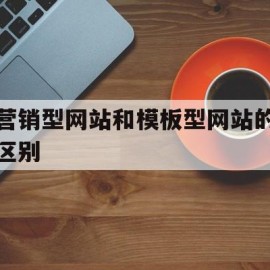 营销型网站和模板型网站的区别(营销型网站和模板型网站的区别是什么)