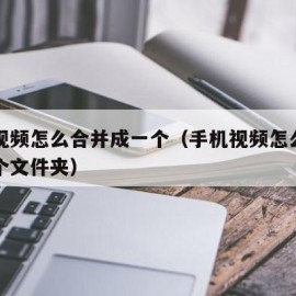 手机视频怎么合并成一个（手机视频怎么合并成一个文件夹）