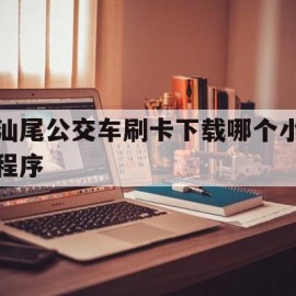 汕尾公交车刷卡下载哪个小程序(汕尾公交车刷卡下载哪个小程序查询)