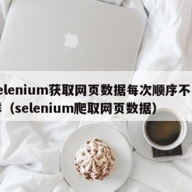 selenium获取网页数据每次顺序不一样（selenium爬取网页数据）