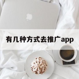 有几种方式去推广app(用什么方法推广app最好)