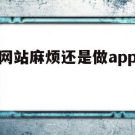 做网站麻烦还是做app麻烦(做app和做网站哪个容易)