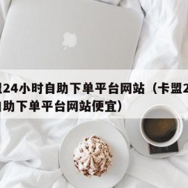 卡盟24小时自助下单平台网站（卡盟24小时自助下单平台网站便宜）