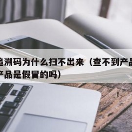 产品追溯码为什么扫不出来（查不到产品追溯码的产品是假冒的吗）