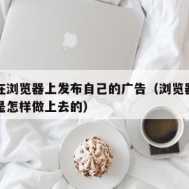 怎么在浏览器上发布自己的广告（浏览器上的广告是怎样做上去的）