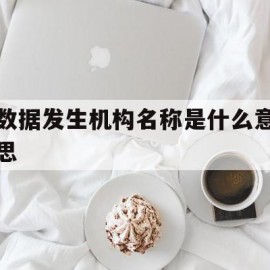 数据发生机构名称是什么意思(个人征信上的数据发生机构名称是什么意思)