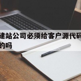 建站公司必须给客户源代码的吗(建站公司必须给客户源代码的吗为什么)