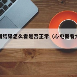 心电图结果怎么看是否正常（心电图看结果怎么看）