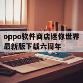 关于oppo软件商店迷你世界最新版下载六周年的信息