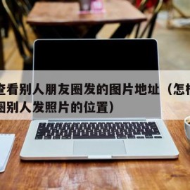 怎么查看别人朋友圈发的图片地址（怎样查看朋友圈别人发照片的位置）