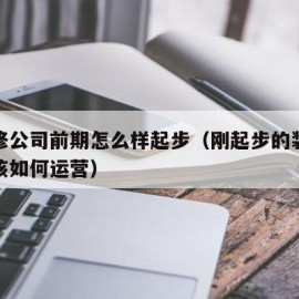 做装修公司前期怎么样起步（刚起步的装修公司应该如何运营）