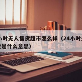 24小时无人售货超市怎么样（24小时无人售货是什么意思）