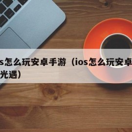 ios怎么玩安卓手游（ios怎么玩安卓手游光遇）