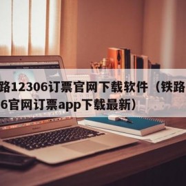 铁路12306订票官网下载软件（铁路12306官网订票app下载最新）