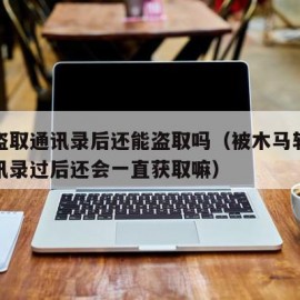 木马盗取通讯录后还能盗取吗（被木马软件获取通讯录过后还会一直获取嘛）