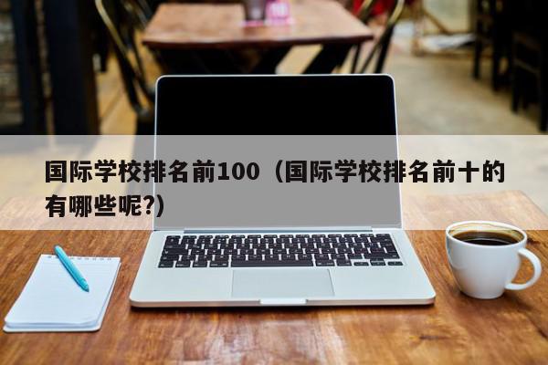 国际学校排名前100（国际学校排名前十的有哪些呢?）,国际学校排名前100,信息,百度,排名,第1张