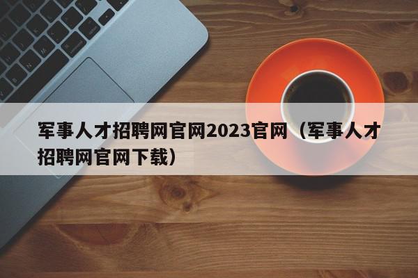 军事人才招聘网官网2023官网（军事人才招聘网官网下载）,军事人才招聘网官网2023官网,信息,微信,APP,第1张